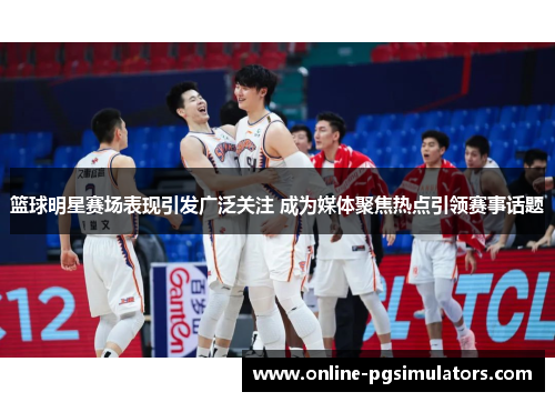 篮球明星赛场表现引发广泛关注 成为媒体聚焦热点引领赛事话题