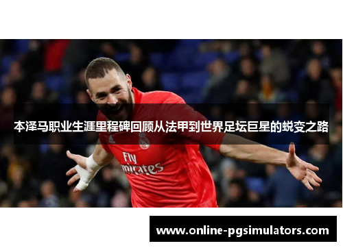 本泽马职业生涯里程碑回顾从法甲到世界足坛巨星的蜕变之路