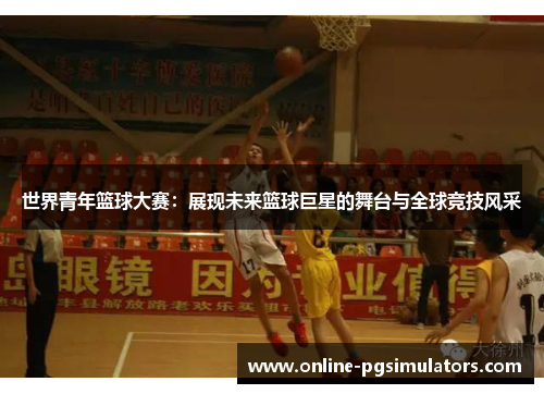 世界青年篮球大赛：展现未来篮球巨星的舞台与全球竞技风采