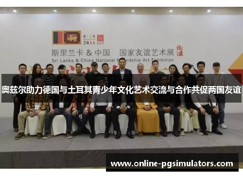 奥兹尔助力德国与土耳其青少年文化艺术交流与合作共促两国友谊