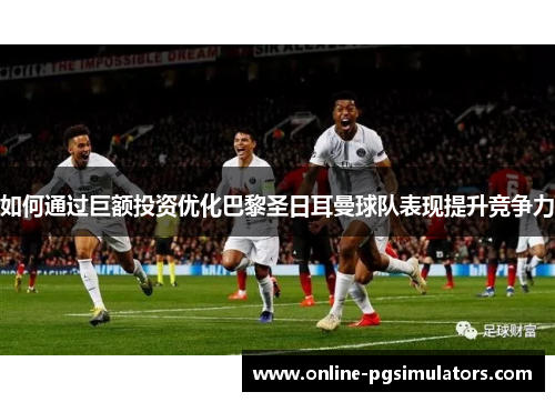 如何通过巨额投资优化巴黎圣日耳曼球队表现提升竞争力