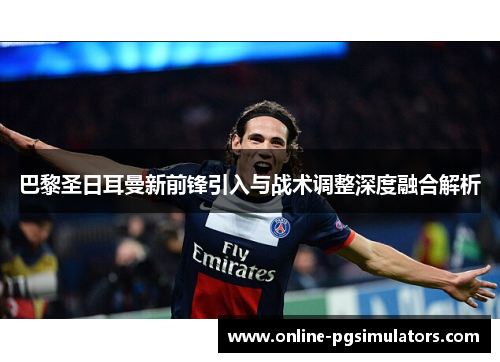 巴黎圣日耳曼新前锋引入与战术调整深度融合解析