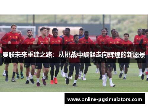 曼联未来重建之路：从挑战中崛起走向辉煌的新愿景