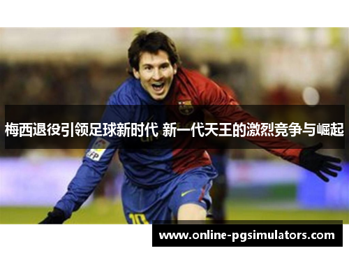 梅西退役引领足球新时代 新一代天王的激烈竞争与崛起