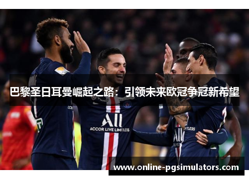 巴黎圣日耳曼崛起之路：引领未来欧冠争冠新希望