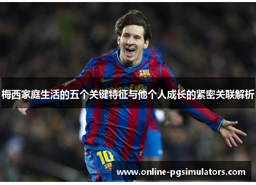 梅西家庭生活的五个关键特征与他个人成长的紧密关联解析