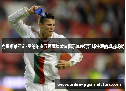 克里斯蒂亚诺·罗纳尔多五项辉煌荣誉揭示其传奇足球生涯的卓越成就