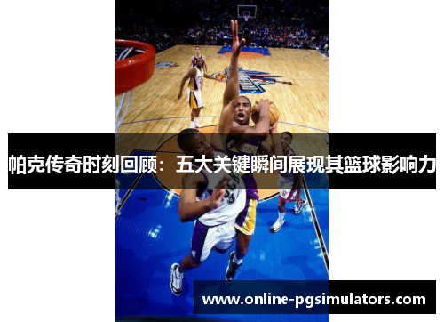 帕克传奇时刻回顾：五大关键瞬间展现其篮球影响力