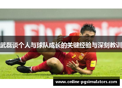 武磊谈个人与球队成长的关键经验与深刻教训