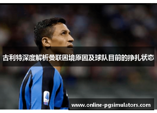 古利特深度解析曼联困境原因及球队目前的挣扎状态