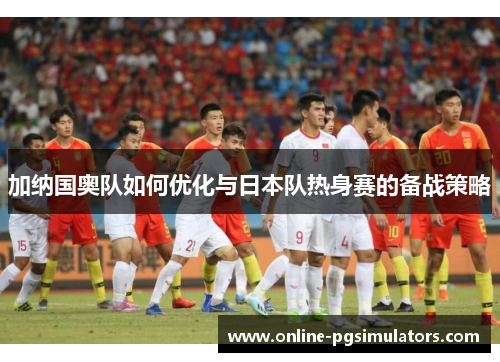 加纳国奥队如何优化与日本队热身赛的备战策略