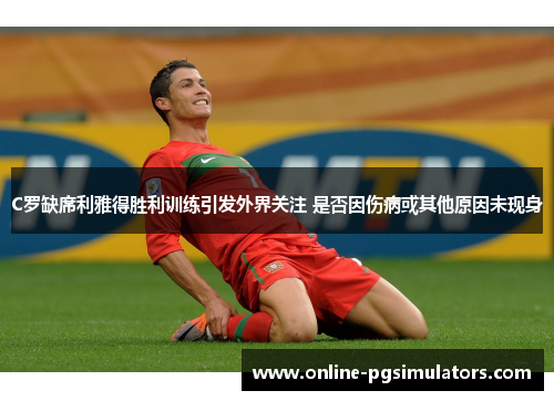 C罗缺席利雅得胜利训练引发外界关注 是否因伤病或其他原因未现身