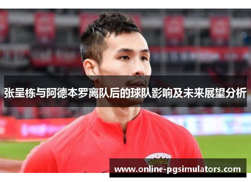 张呈栋与阿德本罗离队后的球队影响及未来展望分析