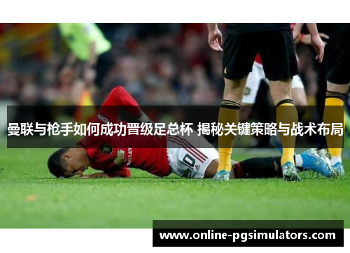 曼联与枪手如何成功晋级足总杯 揭秘关键策略与战术布局