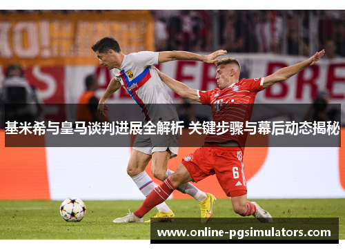 基米希与皇马谈判进展全解析 关键步骤与幕后动态揭秘