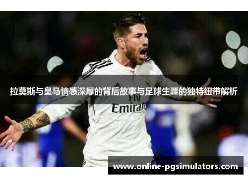 拉莫斯与皇马情感深厚的背后故事与足球生涯的独特纽带解析