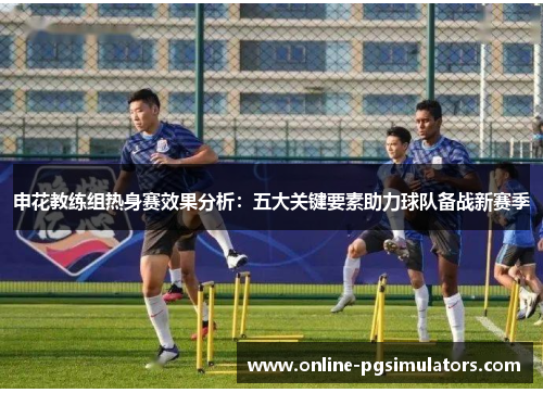 申花教练组热身赛效果分析：五大关键要素助力球队备战新赛季