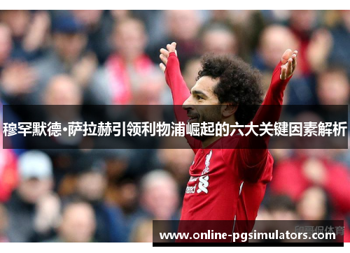 穆罕默德·萨拉赫引领利物浦崛起的六大关键因素解析