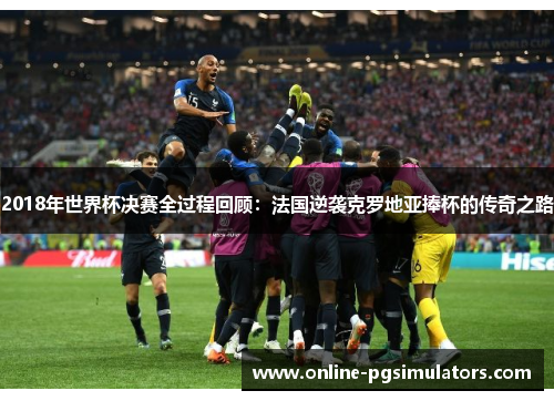 2018年世界杯决赛全过程回顾：法国逆袭克罗地亚捧杯的传奇之路