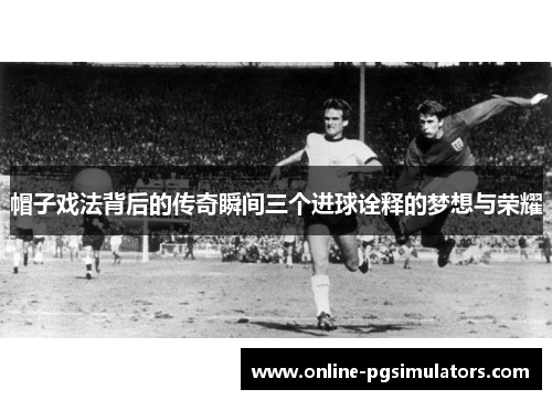 帽子戏法背后的传奇瞬间三个进球诠释的梦想与荣耀