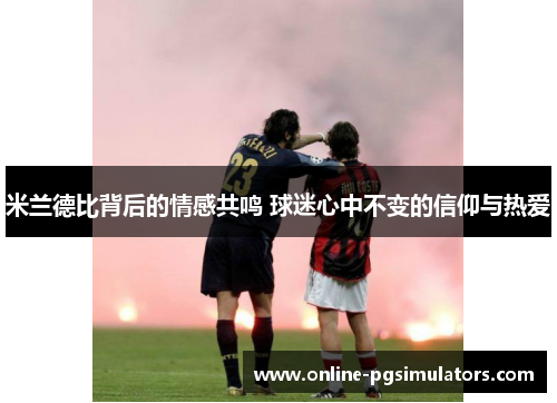米兰德比背后的情感共鸣 球迷心中不变的信仰与热爱