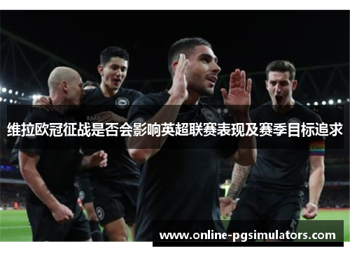 维拉欧冠征战是否会影响英超联赛表现及赛季目标追求