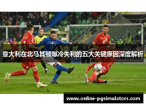意大利在北马其顿爆冷失利的五大关键原因深度解析