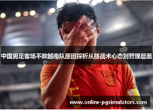 中国男足客场不敌越南队原因探析从技战术心态到管理层面