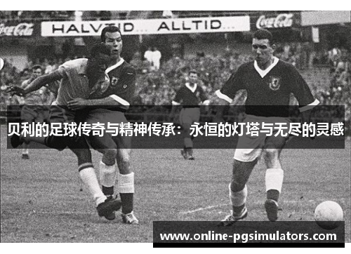 贝利的足球传奇与精神传承：永恒的灯塔与无尽的灵感
