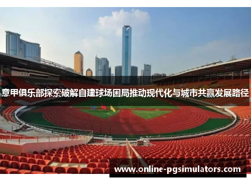 意甲俱乐部探索破解自建球场困局推动现代化与城市共赢发展路径