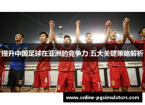提升中国足球在亚洲的竞争力 五大关键策略解析