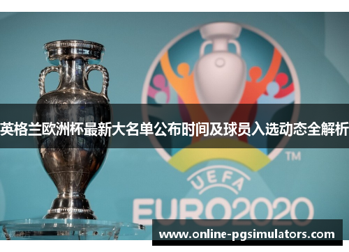 英格兰欧洲杯最新大名单公布时间及球员入选动态全解析