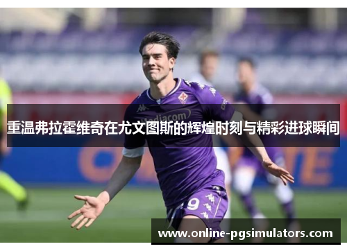 重温弗拉霍维奇在尤文图斯的辉煌时刻与精彩进球瞬间